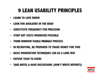 9 LEAN USABILITY PRINCIPLES
•  LEARN TO LOVE ERROR
•  LOOK FOR BOULDERS IN THE ROAD
•  SUBSTITUTE FREQUENCY FOR PRECISION
•  STRIP OUT COSTS WHEREVER POSSIBLE
•  THINK MINIMUM VIABLE PRODUCT PROCESS
•  IN RECRUITING, BE PREPARED TO TRADE MONEY FOR TIME
•  BASIC MODERATION TECHNIQUES CAN GO A LONG WAY
•  EXPOSE TEAM TO USERS
•  TAKE NOTES & HAVE DISCUSSIONS (DON’T WRITE REPORTS)
 