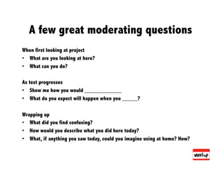 A few great moderating questions
When first looking at project
•  What are you looking at here?
•  What can you do?

As test progresses
•  Show me how you would ____________
•  What do you expect will happen when you _____?

Wrapping up
•  What did you find confusing?
•  How would you describe what you did here today?
•  What, if anything you saw today, could you imagine using at home? How?
 