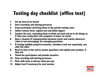 Testing day checklist (office test)
1.   Set up item to be tested
2.   Start recording and sharing processes
3.   Greet participant and bring them to the private testing room
4.   Collect release form, explain test and build rapport
5.   Conduct the test, reminding them to think out loud and try to do things as
     if they were using their own computer at home (or work)
6.  Have a channel of communication between tester and remote observers
     (chat or text messaging) for emerging questions
7.  If testing multiple projects/scenarios, introduce each one separately, one
     after the other
8.  Reserve time at the end to answer questions and explain your product, if
     they ask
9.  Thank the participants and provide incentive
10.  Stop recording and sharing processes
11.  Meet with team to discuss what you saw
12.  Adjust test if necessary for next session
 