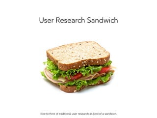 User Research Sandwich
I like to think of traditional user research as kind of a sandwich.
 