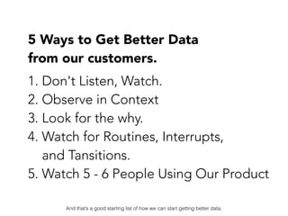 5 Ways to Get Better Data  
from our customers.
1. Don't Listen, Watch.
2. Observe in Context
3. Look for the why.
4. Watc...