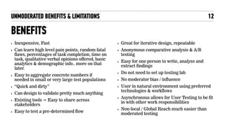 UNMODERATED BENEFITS & LIMITATIONS
BENEFITS
‣ Inexpensive, Fast
‣ Can learn high level pain points, random fatal
flaws, percentages of task completion, time on
task, qualitative verbal opinions offered, basic
analytics & demographic info.. more on that
later.
‣ Easy to aggregate concrete numbers if
needed in small or very large test populations
‣ “Quick and dirty”
‣ Can design to validate pretty much anything
‣ Existing tools = Easy to share across
stakeholders
‣ Easy to test a pre-determined flow
‣ Great for iterative design, repeatable
‣ Anonymous comparative analysis & A/B
testing
‣ Easy for one person to write, analyze and
extract findings
‣ Do not need to set up testing lab
‣ No moderator bias / influence
‣ User in natural environment using preferred
technologies & workflows
‣ Asynchronous allows for User Testing to be fit
in with other work responsibilities
‣ Non-local / Global Reach much easier than
moderated testing
12
 