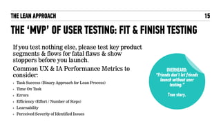 THE LEAN APPROACH
THE ‘MVP’ OF USER TESTING: FIT & FINISH TESTING
If you test nothing else, please test key product
segments & flows for fatal flaws & show
stoppers before you launch.
Common UX & IA Performance Metrics to
consider:
‣ Task Success (Binary Approach for Lean Process)
‣ Time On Task
‣ Errors
‣ Efficiency (Effort / Number of Steps)
‣ Learnability
‣ Perceived Severity of Identified Issues
15
OVERHEARD:
“Friends don’t let friends
launch without user
testing.”
True story.
 