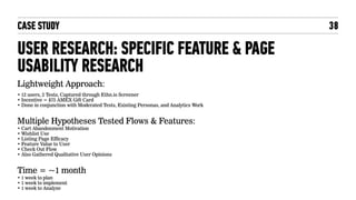 CASE STUDY
USER RESEARCH: SPECIFIC FEATURE & PAGE
USABILITY RESEARCH
Lightweight Approach:
• 12 users, 2 Tests, Captured through Ethn.io Screener
• Incentive = $75 AMEX Gift Card
• Done in conjunction with Moderated Tests, Existing Personas, and Analytics Work
Multiple Hypotheses Tested Flows & Features:
• Cart Abandonment Motivation
• Wishlist Use
• Listing Page Efficacy
• Feature Value to User
• Check Out Flow
• Also Gathered Qualitative User Opinions
Time = ~1 month
• 1 week to plan
• 1 week to implement
• 1 week to Analyze
38
 