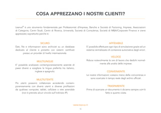 COSA APPREZZANO I NOSTRI CLIENTI?
Leanus®
è uno strumento fondamentale per Professionisti d’Impresa, Banche e Società di Factoring, Imprese, Associazioni
di Categoria, Centri Studi, Centri di Ricerca, Università, Società di Consulenza, Società di M&A/Corporate Finance e viene
apprezzato soprattutto perchè è:
SICURO
Dati, file e informazioni sono archiviati su un database
dedicato al cliente e protetto con sistemi certificati
presso un provider di livello internazionale.
AFFIDABILE
E’ possibile effettuare ogni tipo di simulazione grazie ad un
sistema centralizzato di correzione automatica degli errori.
MULTILINGUE
E’ possibile analizzare contemporaneamente aziende di
paesi diversi e scegliere la lingua preferita tra italiano,
inglese e spagnolo.
VELOCE
Riduce notevolmente le ore di lavoro che dedichi normal-
mente alle analisi delle imprese.
CONVENIENTE
Le nostre informazioni costano meno della concorrenza e
sono scaricate in tempo reale dagli archivi ufficiali.
TRASPARENTE
Prima di scaricare un documento ti diciamo sempre com’è
fatto e quanto costa.
MULTIUTENTE
Più utenti possono collaborare accedendo contem-
poraneamente con diversi utenti e diverse profilazioni
da qualsiasi computer, tablet, cellulare o rete aziendale
(non è previsto alcun vincolo sull’indirizzo IP).
10
 