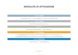 12
LEANUS ONLINE
Tramite Centro Servizi _ centroservizi@leanus.it _ Numero verde 800 86-45-88
LEANUS VISURE
Online all’indirizzo www.leanusvisure.com
Z-LEANUS
Tramite Servizio Clienti Zucchetti _ www.analisileanus.it
LEANUS PREMIUM
Leanus PREMIUM 20: online all’indirizzo www.facciamoparlareibilanci.com o www.leanuslab.com
Leanus PREMIUM 300/500: tramite Centro Servizi centroservizi@leanus.it _ Numero verde 800 86-45-88
LEANUS CORPORATE
Tramite Key Account _ marketing@leanus.it
MODALITÀ DI ATTIVAZIONE
 