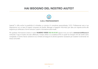 S.O.S. PROFESSIONISTI
Leanus®
ti offre anche la possibilità di richiedere un servizio di consulenza personalizzata. S.O.S. Professionisti sarà a tua
disposizione con un team di esperti composto da Analisti, Manager e Ingegneri Informatici per dare una risposta anche alle
esigenze più sofisticate o fornirti soluzioni custom e formazione tailor-made.
Per qualsiasi informazione chiama il nostro NUMERO VERDE 800 86-45-88 oppure invia una mail a centroservizi@leanus.it
indicando il tipo di analisi che devi effettuare, l’output atteso e la scadenza entro la quale hai bisogno che tali analisi siano
completate. Il Centro Servizi valuterà la tua richiesta ed eseguirà le attività operative necessarie per evadere la domanda nei
tempi concordati.
HAI BISOGNO DEL NOSTRO AIUTO?
13
 