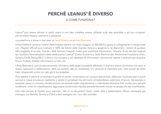 Leanus®
può essere attivato in pochi istanti e non devi installare nessun software sulla rete aziendale o sul tuo computer;
per accedere bastano username e password.
La piattaforma è divisa in due aree: un’Area Pubblica e un’Area Riservata.
L’Area Pubblica contiene i bilanci delle Imprese italiane con ricavi maggiori di 500.000 € e grazie al collegamento in tempo reale
con i Registri Ufficiali puoi ricercare il 100% dei bilanci delle Imprese italiane e spagnole e, se disponibili, i bilanci di qualsiasi
altro soggetto al mondo. Tramite i Web Services Integrati inoltre puoi scambiare informazioni, ricevere i flussi dei dati originali
(es. Civilistico Normalizzato) e delle rielaborazioni Leanus®
(Conto Economico, Stato Patrimoniale, Rendiconto Finanziario, Indici,
Schema CE.BI, Rating MCC o altro) e hai l’accesso a vari database di informazioni commerciali italiane e straniere per acquisire
Visure, Protesti, Dossier, Informazioni sui soci, etc.
L’Area Riservata è una tua area personale, all’interno della quale è possibile effettuare in maniera veloce ed intuitiva una serie di
analisi, operazioni e rielaborazioni, dalle più semplici alle più complesse, e ti consente di importare tutti i dati ricavati dai data-
base integrandoli anche con dati già in tuo possesso.
Puoi stabilire il valore di un’azienda e il profilo di rischio, confrontarla con il proprio benchmark, elaborare il business plan in pochi
secondi e creare simulazioni realistiche e analisi di portafogli che altrimenti richiederebbero settimane di lavoro. Ad esempio è
possibile creare un mercato virtuale formato da aziende scelte singolarmente o individuate attraverso filtri. Inoltre puoi sempre
modificare i criteri di riclassificazione, aggiungere od eliminare imprese precedentemente incluse nei gruppi che stai monitorando.
Una volta arrivato al risultato puoi scaricare i dati in un documento Excel, creare slide e presentazioni efficaci necessarie per
interagire con Banche, Partner e Clienti e farli dialogare con i tuoi dati aziendali.
PERCHÈ LEANUS®
È DIVERSO
E COME FUNZIONA?
4
 
