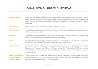 Analisi di Bilancio Elabora non solo i bilanci ufficiali in formato civilistico ma anche qualsiasi input e lo riconduce a diversi
schemi di Conto Economico, Stato Patrimoniale e Rendiconto Finanziario in funzione delle esigenze
e degli obiettivi del Cliente. Indici ed elaborazioni sono disponibili per ciascun esercizio o periodo
infrannuale.
Analisi Trend Gestisce 10 esercizi o periodi infrannuali (anno o frazioni) ed oltre.
Riclassificazioni La riclassificazione proposta in automatico puo’ essere modificata, integrata e personalizzata dall’utente
e salvata per successivi utilizzi.
Rettifiche L’utente puo’ effettuare simulazioni, rettificare le singole poste contabili e verificare gli impatti delle
rettifiche su tutte le elaborazioni da esse derivanti in tempo reale.
Schemi Oltre agli schemi proposti, è possibile inserire schemi di riclassificazione personalizzati su specifiche
esigenze del cliente finale (es. Riclassificazione CE.BI., Indici di Bancabilità).
Calcolo Rischio Il calcolo del Rischio è effettuato attraverso algoritmi proprietari (Leanus Score), algoritmi utilizzati
dalla comunità finanziaria (es. Z-Score di Altman, Rating, PD, MedioCredito, DSCR) e attraverso
analisi che consentono di valutare l’equilibrio Economico, Patrimoniale e Finanziario per ciascun
periodo contabile.
Fascia e Rating Fondo
di Garanzia Medio
Credito Centrale
Il calcolo della Fascia di Merito del MedioCredito Centrale è effettuato in tempo reale per ciascun
periodo contabile sia con il vecchio modello sia con il nuovo sistema di Rating basato su modulo
finanziario, modulo andamentale CR e Credit Bureau.
QUALI SONO I PUNTI DI FORZA?
6
 