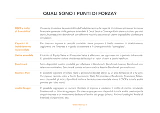 DSCR e Indici
di Bancabilita’
Consente di valutare la sostenibilità dell’indebitamento e la capacità di rimborso attraverso le risorse
finanziarie generate dalla gestione aziendale; il Debt Service Coverage Ratio viene calcolato per dati
storici, business plan e benchmark con differenti modalità lasciando all’utente la possibilità di effettuare
simulazioni.
Capacita’ di
indebitamento
incrementale
Per ciascuna impresa e periodo contabile, viene proposto il livello massimo di indebitamento
aggiuntivo che l’impresa è in grado di sostenere e il conseguente fido “consigliato”.
Valore aziendale Il calcolo di Equity Value ed Enterprise Value è effettuato per ogni esercizio o periodo infrannuale.
E’ possibile inserire il valore desiderato dei Multipli e i valori di attivi e passivi rettificati.
Benchmark Sono disponibili quattro modalità per effettuare il Benchmark: Benchmark Leanus, Benchmark con
selezione nominativa, Benchmark tramite settore e codice Ateco e Benchmark personalizzato.
Business Plan E’ possibile elaborare in tempo reale la proiezione dei dati storici su un arco temporale di 2-12 anni.
Per ciascun periodo, oltre a Conto Economico, Stato Patrimoniale e Rendiconto Finanziario Atteso,
sono disponibili gli indici, il profilo di rischio e la valutazione aziendale attesa, il DSCR e tutte le analisi
previste per i dati storici.
Analisi Gruppi E’ possibile aggregare un numero illimitato di imprese e valutarne il profilo di rischio, simulando
l’esistenza di un bilancio aggregato. Per ciascun gruppo sono disponibili tutte le analisi previste per la
singola impresa e un intero menu dedicato all’analisi dei gruppi (Matrici, Rischio Portafoglio, Analisi di
Intensità e Dispersione, etc).
QUALI SONO I PUNTI DI FORZA?
7
 