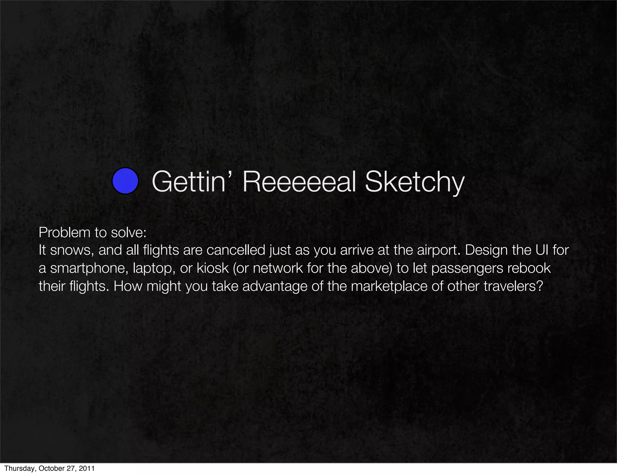 Gettin’ Reeeeeal Sketchy
         Problem to solve:
         It snows, and all ﬂights are cancelled just as you arrive at the airport. Design the UI for
         a smartphone, laptop, or kiosk (or network for the above) to let passengers rebook
         their ﬂights. How might you take advantage of the marketplace of other travelers?




Thursday, October 27, 2011
 