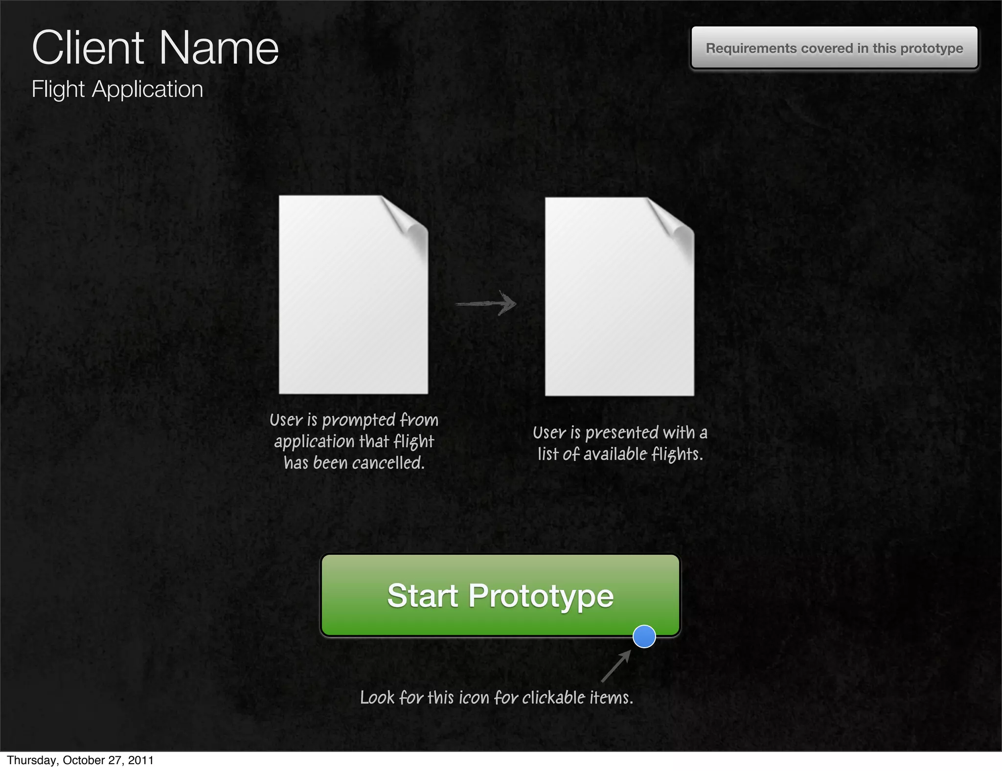 Client Name                                                                           Requirements covered in this prototype


    Flight Application




                             User is prompted from
                                                                 User is presented with a
                             application that flight
                                                                 list of available flights.
                               has been cancelled.




                                            Start Prototype


                                         Look for this icon for clickable items.


Thursday, October 27, 2011
 