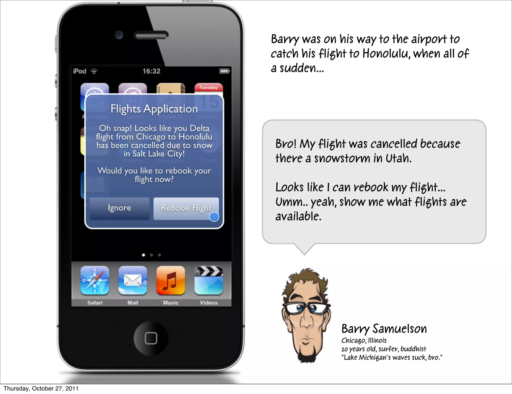 Barry was on his way to the airport to
                                                               catch his flight to Honolulu, when all of
                                                               a sudden...


                                Flights Application
                              Oh snap! Looks like you Delta
                             flight from Chicago to Honolulu
                             has been cancelled due to snow    Bro! My flight was cancelled because
                                      in Salt Lake City!
                                                               there a snowstorm in Utah.
                             Would you like to rebook your
                                     flight now?
                                                               Looks like I can rebook my flight...
                                Ignore        Rebook Flight
                                                               Umm.. yeah, show me what flights are
                                                               available.




                                                                             Barry Samuelson
                                                                             Chicago, Illinois
                                                                             20 years old, surfer, buddhist
                                                                             “Lake Michigan’s waves suck, bro.”



Thursday, October 27, 2011
 
