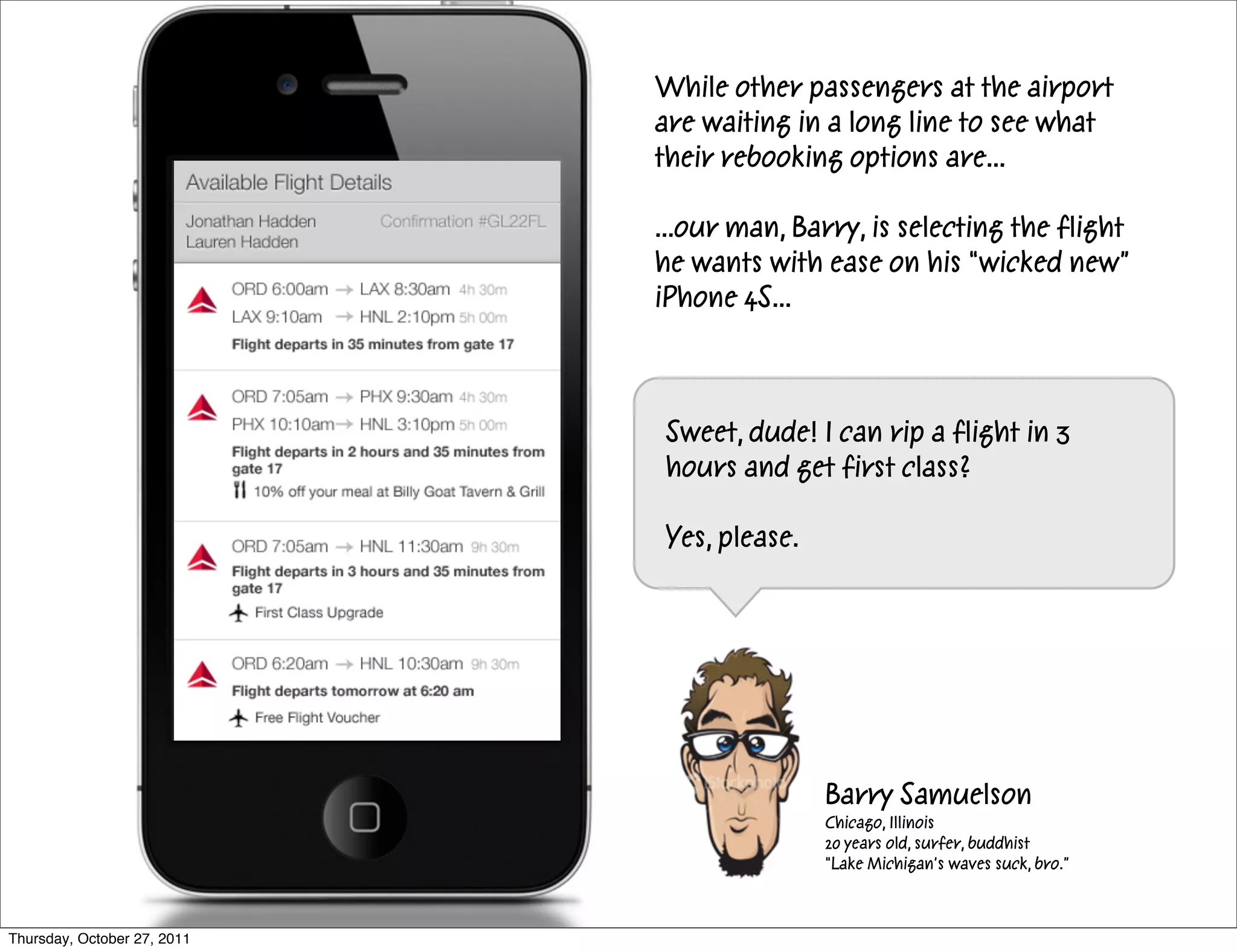 While other passengers at the airport
                             are waiting in a long line to see what
                             their rebooking options are...

                             ...our man, Barry, is selecting the flight
                             he wants with ease on his “wicked new”
                             iPhone 4S...



                             Sweet, dude! I can rip a flight in 3
                             hours and get first class?

                             Yes, please.




                                            Barry Samuelson
                                            Chicago, Illinois
                                            20 years old, surfer, buddhist
                                            “Lake Michigan’s waves suck, bro.”



Thursday, October 27, 2011
 