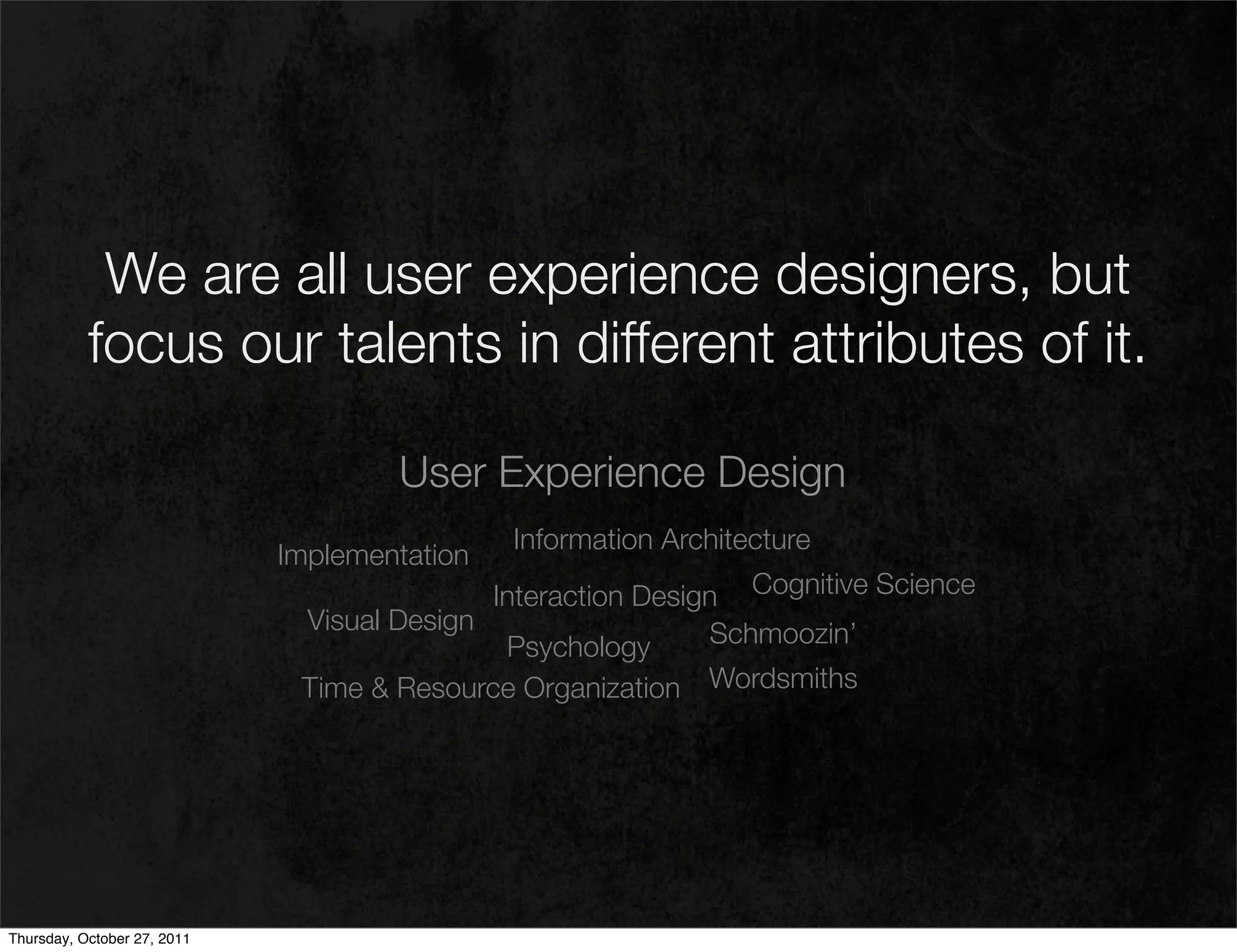 We are all user experience designers, but
           focus our talents in different attributes of it.

                                     User Experience Design
                                              Information Architecture
                             Implementation
                                             Interaction Design Cognitive Science
                               Visual Design                  Schmoozin’
                                              Psychology
                              Time & Resource Organization Wordsmiths




Thursday, October 27, 2011
 