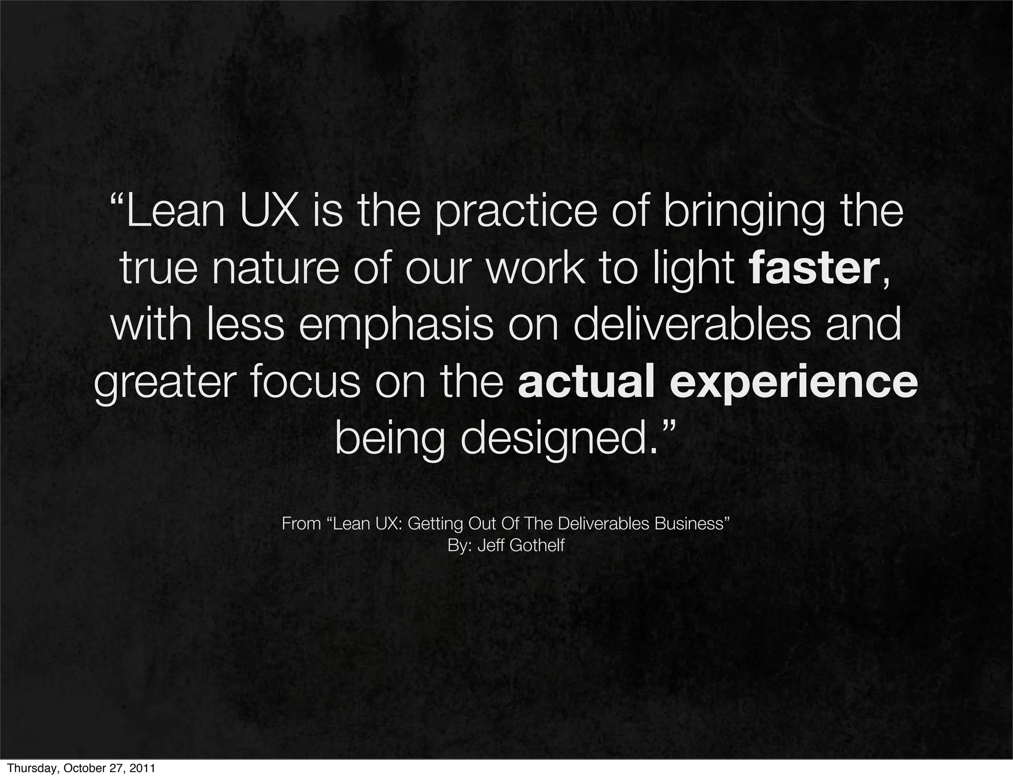“Lean UX is the practice of bringing the
                 true nature of our work to light faster,
                with less emphasis on deliverables and
               greater focus on the actual experience
                            being designed.”
                             From “Lean UX: Getting Out Of The Deliverables Business”
                                                 By: Jeff Gothelf




Thursday, October 27, 2011
 
