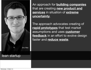 An approach for building companies
                           that are creating new product and
                           services in situation of extreme
                           uncertainty.

                           The approach advocates creating of
                           rapid prototypes that test market
                           assumptions and uses customer
                           feedback in an eﬀort to evolve design
                           faster and reduce waste.

               Eric Ries




lean startup
 