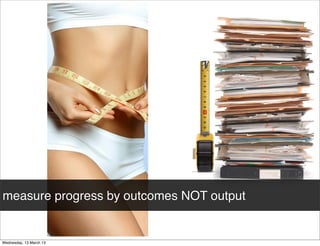 measure progress by outcomes NOT output
 