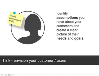 Identify
                                assumptions you
                                have about your
                                customers and
                                create a clear
                                picture of their
                                needs and goals.




Think - envision your customer / users
 