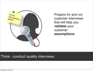 Prepare for and run
                                     customer interviews
                                     that will help you
                                     validate your
                                     customer
                                     assumptions




Think - conduct quality interviews
 