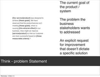 The current goal of
                                                the product /
                                                system
      [Our service/product] was designed to
      achieve [these goals]. We have            The problem the
      observed that the product/service isn’t
      meeting [these goals], which is
                                                business
      causing [this adverse effect] to our      stakeholders wants
      business. How might we improve
      [service/product] so that our customer    to addressed
      are more successful based on [these
      measurable criteria] ?
                                                An explicit request
                                                for improvement
                                                that doesn’t dictate
                                                a speciﬁc solution

Think - problem statement
 