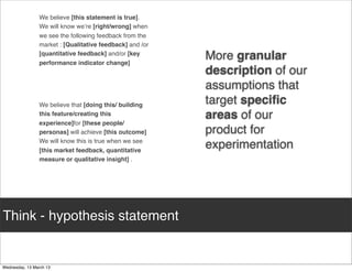 We believe [this statement is true].
     We will know we’re [right/wrong] when
     we see the following feedback from the
     market : [Qualitative feedback] and /or
     [quantitative feedback] and/or [key
     performance indicator change]
                                               More granular
                                               description of our
                                               assumptions that
     We believe that [doing this/ building     target speciﬁc
     this feature/creating this                areas of our
     experience]for [these people/
     personas] will achieve [this outcome]     product for
     We will know this is true when we see
     [this market feedback, quantitative
                                               experimentation
     measure or qualitative insight] .




Think - hypothesis statement
 