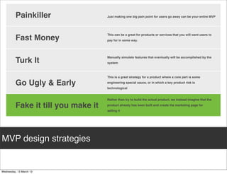 • Aardvark,	
  a	
  company	
  subsequently	
  
                                                                                                                        acquired	
  by	
  Google,	
  developed	
  a	
  social	
  
                                                                                                                        search	
  engine.	
  The	
  product	
  enables	
  
 • Skinned	
  Wordpress	
  blog	
  and	
          • Before	
  star=ng	
  signiﬁcant	
  technical	
  
                                                                                                                        users	
  to	
  ask	
  ques=ons,	
  mainly	
  
 posted	
  daily                                  development,	
  made	
  a	
  3min	
  video	
  to	
                    subjec=ve,	
  that	
  are	
  then	
  distributed	
  to	
  
                                                  demonstrate	
  how	
  the	
  Dropbox	
  is	
                          the	
  social	
  graph	
  for	
  users	
  for	
  answers.	
  
 • Used	
  FileMaker	
  to	
  create	
  PDF	
     meant	
  to	
  work,	
  targe=ng	
  at	
  early	
  
 coupons	
  and	
  emailed                        adopters                                                              Build	
  a	
  series	
  of	
  prototypes	
  for	
  ways	
  
                                                                                                                        customers	
  could	
  interact	
  with	
  the
 • Eﬀec=vely	
  validated	
  the	
  demand	
      • Call	
  to	
  ac=on	
  was	
  to	
  sign	
  up	
  for	
  beta	
     virtual	
  assistant	
  and	
  get	
  their	
  ques=ons	
  
 for	
  such	
  service	
  without                wai=ng	
  list                                                        answered,	
  measuring	
  their
 developing	
  a	
  seamless	
  system                                                                                  engagement
                                                  • Eﬀec=vely	
  validated	
  its	
  assump=on	
  
                                                  that	
  customers	
  wanted	
  the	
  product	
                       • Once	
  Aardvark	
  (the	
  sixth	
  prototype)	
  
                                                  that	
  Dropbox	
  was	
  developing                                  was	
  chosen,	
  con=nued
                                                                                                                        reﬁnement	
  with	
  humans	
  replica=ng	
  
                                                                                                                        pieces	
  of	
  the	
  backend	
  as	
  much	
  as	
  
                                                                                                                        possible(Wizard	
  of	
  Oz	
  tes=ng	
  
                                                                                                                        technique.)to	
  avoid	
  premature	
  and	
  
                                                                                                                        unnecessary	
  technical	
  development



MVP examples
 