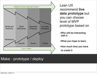 Validated Learnings / Meaningful Feedback
                                                                        Lean UX
                                                                        recommend live
                                                                        data prototype but
                                                                        you can choose
                                                                        level of MVP
  Whiteboard          Detail            Interactive        Live Data    prototype based on
  Sketching         Wireframes           Prototype         Prototypes

                                                                        •Who will be interacting
                                                                        with it
  Whiteboard
                                                                        •What you hope to learn
                      Keynote             Axuare            XCode

                                                                        •How much time you have
                           Level of Fidelity
                                                                        to create it



Make - prototype / deploy
 