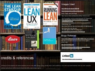 Images Used
                                                                                                                                http://500px.com/photo/7583468
                                                                                                                                http://ethosworld.com/library/library6.jpg
                                                                                                                                http://i.imgur.com/ysoCR.jpg

                                                                                                                                http://www.coroﬂot.com/helenfurber/Other-Portfolio-work

                                                                                                                                http://lssacademy.com/wp-content/uploads/2007/02/gavel.jpg
                                                                                                                                http://www.ﬂagship-housing.co.uk/mediaFiles/images/
                                                                                                                                img94joktmu72911.jpg
                                                                                                                                http://www.lowdensitylifestyle.com/media/uploads/2009/09/
                                                                                                                                sands-of-time1.jpg
                                                                                                                                http://www.flickr.com/photos/villorejo/8274195689/lightbox/
                                                                                                                                http://www.flickr.com/photos/
                                                                                                                                76245693@N04/6969367298/lightbox/
                                                                                                                                http://joshlinkner.com/images/2012/05/SAN.jpg


                                                                                                                               Blogs Referred
                                                                                                                                http://www.andersramsay.com/2012/04/24/agile-ux-vs-lean-ux/
                                                                                                                               http://www.custdevframework.com/p/minimum-viable-
                                                                                                                               product.html

                                                                                                                               http://theleanstartup.com/

                                                                                                                                http://blog.bullethq.com/lean-startup-zappos-how-zappos-
                                                                                                                                validated-their-business-model-with-lean/




credits & references                                                                                                             http://www.linkedin.com/in/ramakantg




All images used are found on the internet and believed to be in the public domain. In the event that there is still a problem or error with copyrighted material, the break of the copyright is

unintentional and non-commercial and the material will be removed upon request.
 