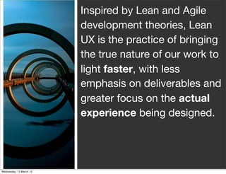Inspired by Lean and Agile
development theories, Lean
UX is the practice of bringing
the true nature of our work to
light faster, with less
emphasis on deliverables and
greater focus on the actual
experience being designed.
 