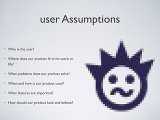 USER ASSUMPTIONS

   •    Who is the user?

   •    Where does our product ﬁt in his work or
        life?

   •    What problems does our product solve?

   •    When and how is our product used?

   •    What features are important?

   •    How should our product look and behave?




Tuesday, April 9, 13                               12
 