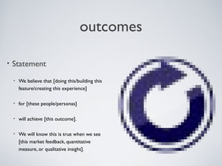 OUTCOMES

    • Statement

          •   We believe that [doing this/building this
              feature/creating this experience]

          •   for [these people/personas]

          •   will achieve [this outcome].

          •   We will know this is true when we see
              [this market feedback, quantitative
              measure, or qualitative insight].


Tuesday, April 9, 13                                      15
 