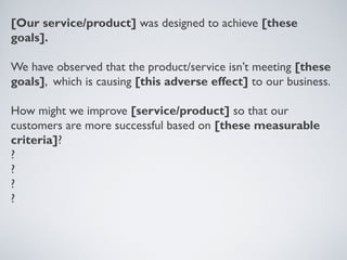 [OUR SERVICE/PRODUCT] WAS DESIGNED TO
    ACHIEVE [THESE GOALS].

    WE HAVE OBSERVED THAT THE PRODUCT/SERVICE ISN’T
    MEETING [THESE GOALS], WHICH IS CAUSING [THIS
    ADVERSE EFFECT] TO OUR BUSINESS.

    HOW MIGHT WE IMPROVE [SERVICE/PRODUCT] SO
    THAT OUR CUSTOMERS ARE MORE SUCCESSFUL BASED ON
    [THESE MEASURABLE CRITERIA]?




Tuesday, April 9, 13                                  16
 