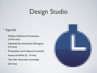 DESIGN STUDIO

    • Agenda

          •   Problem Deﬁnition & Constraints
              [15-45 mins]
          •   Individual Idea Generation (Divergent)
              [10 mins]
          •   Presentation and Critique [3 min/each]
          •   Iterate and Reﬁne [5 - 10 min]
          •   Team Idea Generation (converge)
          •   [10 mins]



Tuesday, April 9, 13                                   21
 