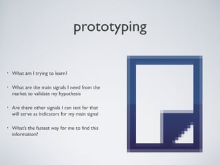 PROTOTYPING

    •    What am I trying to learn?

    •    What are the main signals I need from the
         market to validate my hypothesis

    •    Are there other signals I can test for that will
         serve as indicators for my main signal

    •    What’s the fastest way for me to ﬁnd this
         information?




Tuesday, April 9, 13                                        33
 