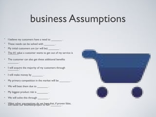 BUSINESS ASSUMPTIONS
   •    I believe my customers have a need to _______ .
   •    These needs can be solved with _______ .
   •    My initial customers are (or will be) _______ .
   •    The #1 value a customer wants to get out of my service is
        _______ .

   •    The customer can also get these additional beneﬁts _______ .

   •    I will acquire the majority of my customers through _______ .

   •    I will make money by _______ .

   •    My primary competition in the market will be _______ .

   •    We will beat them due to _______ .

   •    My biggest product risk is _______ .

   •    We will solve this through _______ .

   •    What other assumptions do we have that, if proven false, will
        cause our business/project to fail? _______ .



Tuesday, April 9, 13                                                    8
 