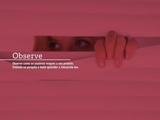 Observe
Observe como os usuários reagem a seu produto.
Entenda os porquês e teste aprender a interpretá-los.
 