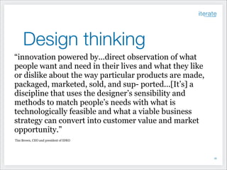 Design thinking
“innovation powered by...direct observation of what
people want and need in their lives and what they like
or dislike about the way particular products are made,
packaged, marketed, sold, and sup- ported...[It’s] a
discipline that uses the designer’s sensibility and
methods to match people’s needs with what is
technologically feasible and what a viable business
strategy can convert into customer value and market
opportunity.”
Tim Brown, CEO and president of IDEO

!16

 