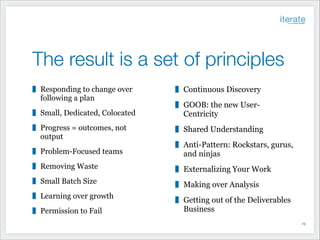 The result is a set of principles
Responding to change over
following a plan

Continuous Discovery

Small, Dedicated, Colocated

GOOB: the new UserCentricity

Progress = outcomes, not
output

Shared Understanding

Problem-Focused teams

Anti-Pattern: Rockstars, gurus,
and ninjas

Removing Waste

Externalizing Your Work

Small Batch Size

Making over Analysis

Learning over growth

Getting out of the Deliverables
Business

Permission to Fail

!19

 