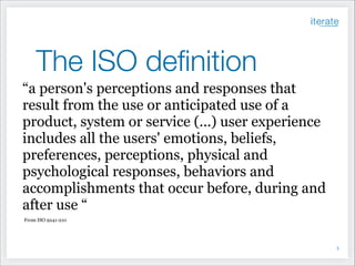 The ISO deﬁnition
“a person's perceptions and responses that
result from the use or anticipated use of a
product, system or service (...) user experience
includes all the users' emotions, beliefs,
preferences, perceptions, physical and
psychological responses, behaviors and
accomplishments that occur before, during and
after use “
From ISO 9241-210

!5

 