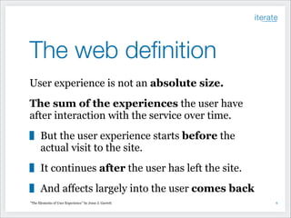 The web deﬁnition
User experience is not an absolute size.
The sum of the experiences the user have
after interaction with the service over time.
But the user experience starts before the
actual visit to the site.
It continues after the user has left the site.
And affects largely into the user comes back
"The Elements of User Experience” by Jesse J. Garrett

!6

 