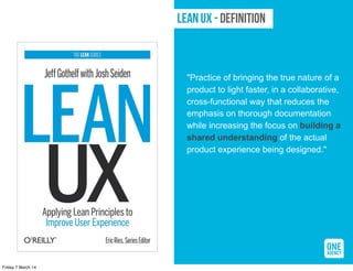 LEAN UX - Definition

"Practice of bringing the true nature of a
product to light faster, in a collaborative,
cross-functional way that reduces the
emphasis on thorough documentation
while increasing the focus on building a
shared understanding of the actual
product experience being designed."

Friday 7 March 14

 
