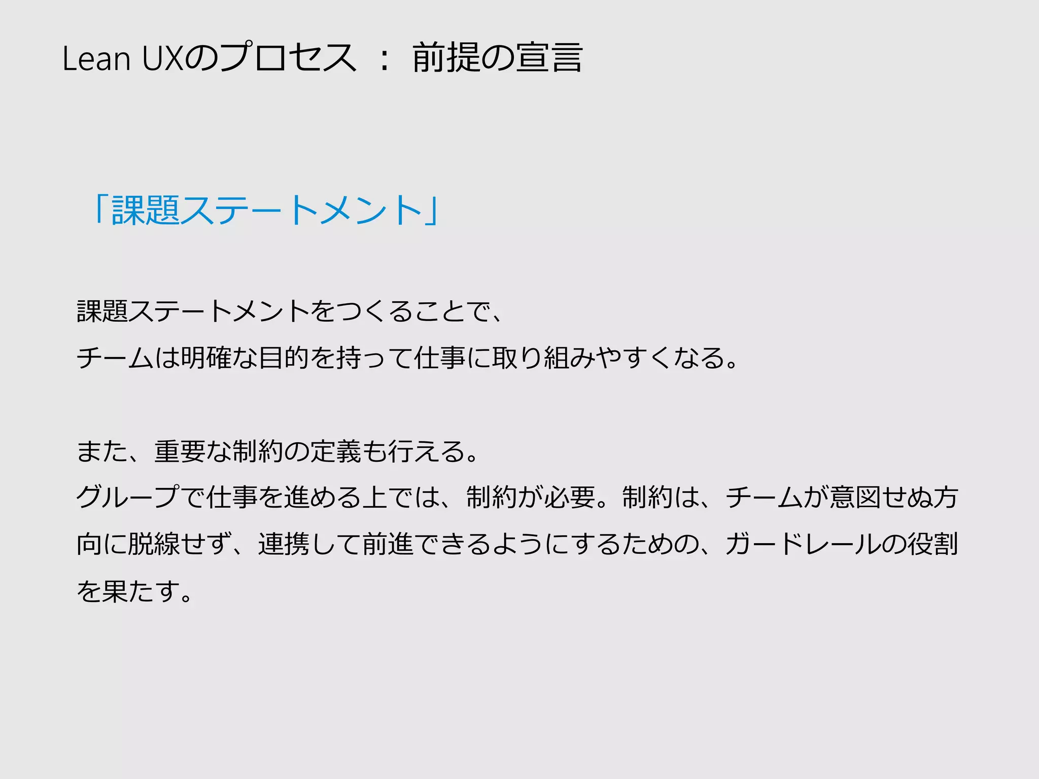 Lean UXのプロセス：前提の宣言 
「課題ステートメント」 
課題ステートメントをつくることで、 
チームは明確な目的を持って仕事に取り組みやすくなる。 
また、重要な制約の定義も行える。 
グループで仕事を進める上では、制約が必要。制約は、チームが意図せぬ方 向に脱線せず、連携して前進できるようにするための、ガードレールの役割 を果たす。  