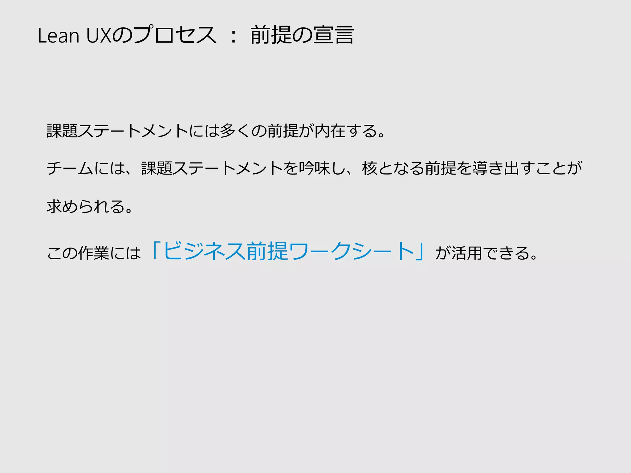 Lean UXのプロセス：前提の宣言 
課題ステートメントには多くの前提が内在する。 
チームには、課題ステートメントを吟味し、核となる前提を導き出すことが 求められる。 
この作業には「ビジネス前提ワークシート」が活用できる。  