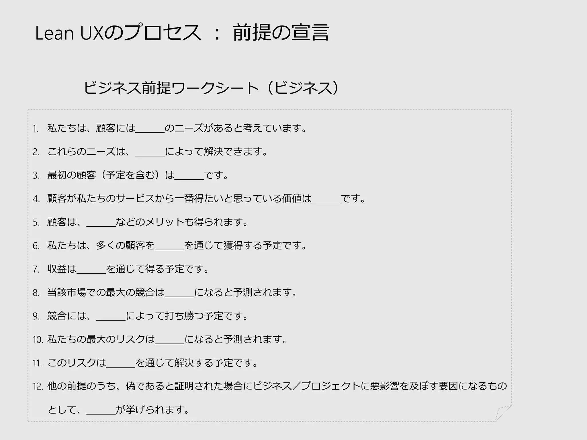 Lean UXのプロセス：前提の宣言 
ビジネス前提ワークシート（ビジネス） 
1.私たちは、顧客には＿＿＿のニーズがあると考えています。 
2.これらのニーズは、＿＿＿によって解決できます。 
3.最初の顧客（予定を含む）は＿＿＿です。 
4.顧客が私たちのサービスから一番得たいと思っている価値は＿＿＿です。 
5.顧客は、＿＿＿などのメリットも得られます。 
6.私たちは、多くの顧客を＿＿＿を通じて獲得する予定です。 
7.収益は＿＿＿を通じて得る予定です。 
8.当該市場での最大の競合は＿＿＿になると予測されます。 
9.競合には、＿＿＿によって打ち勝つ予定です。 
10.私たちの最大のリスクは＿＿＿になると予測されます。 
11.このリスクは＿＿＿を通じて解決する予定です。 
12.他の前提のうち、偽であると証明された場合にビジネス／プロジェクトに悪影響を及ぼす要因になるもの として、＿＿＿が挙げられます。  