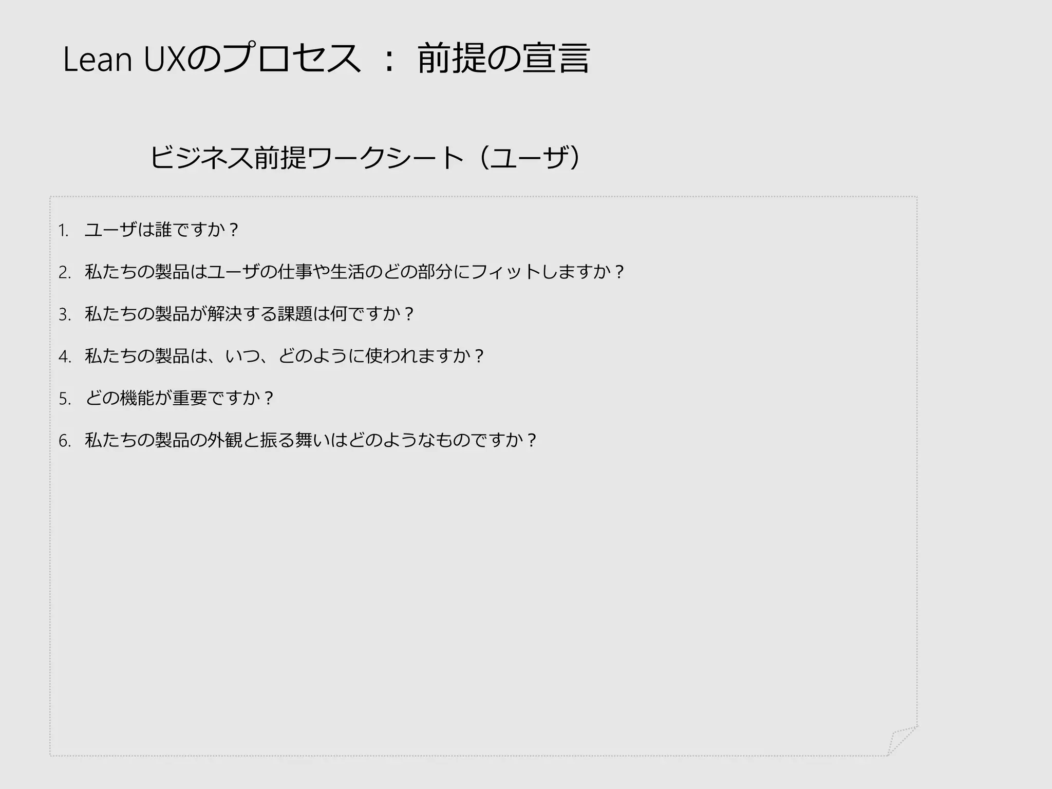 Lean UXのプロセス：前提の宣言 
ビジネス前提ワークシート（ユーザ） 
1.ユーザは誰ですか？ 
2.私たちの製品はユーザの仕事や生活のどの部分にフィットしますか？ 
3.私たちの製品が解決する課題は何ですか？ 
4.私たちの製品は、いつ、どのように使われますか？ 
5.どの機能が重要ですか？ 
6.私たちの製品の外観と振る舞いはどのようなものですか？  