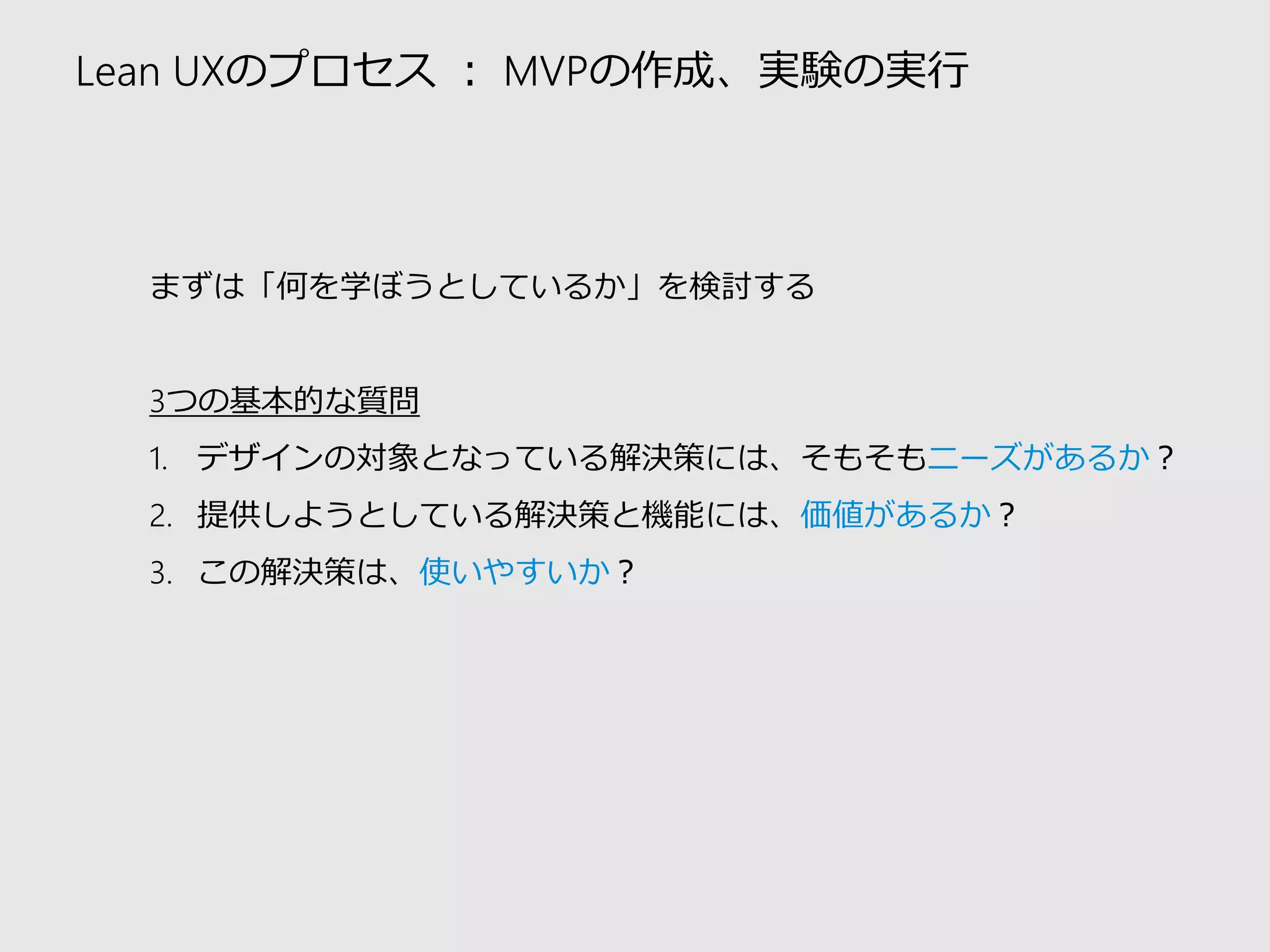 Lean UXのプロセス：MVPの作成、実験の実行 
まずは「何を学ぼうとしているか」を検討する 
3つの基本的な質問 
1.デザインの対象となっている解決策には、そもそもニーズがあるか？ 
2.提供しようとしている解決策と機能には、価値があるか？ 
3.この解決策は、使いやすいか？  