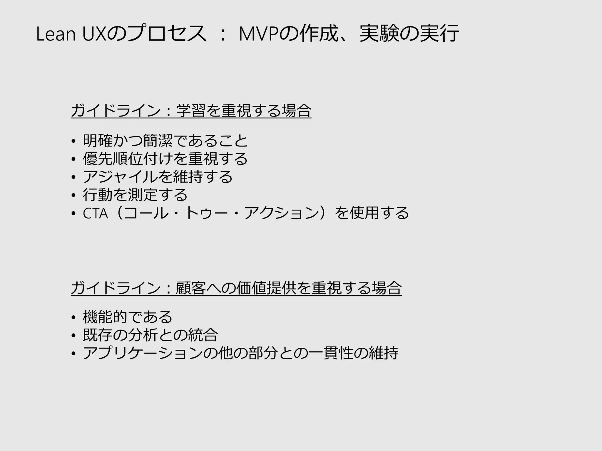 Lean UXのプロセス：MVPの作成、実験の実行 
ガイドライン：学習を重視する場合 
•明確かつ簡潔であること 
•優先順位付けを重視する 
•アジャイルを維持する 
•行動を測定する 
•CTA（コール・トゥー・アクション）を使用する 
ガイドライン：顧客への価値提供を重視する場合 
•機能的である 
•既存の分析との統合 
•アプリケーションの他の部分との一貫性の維持  
