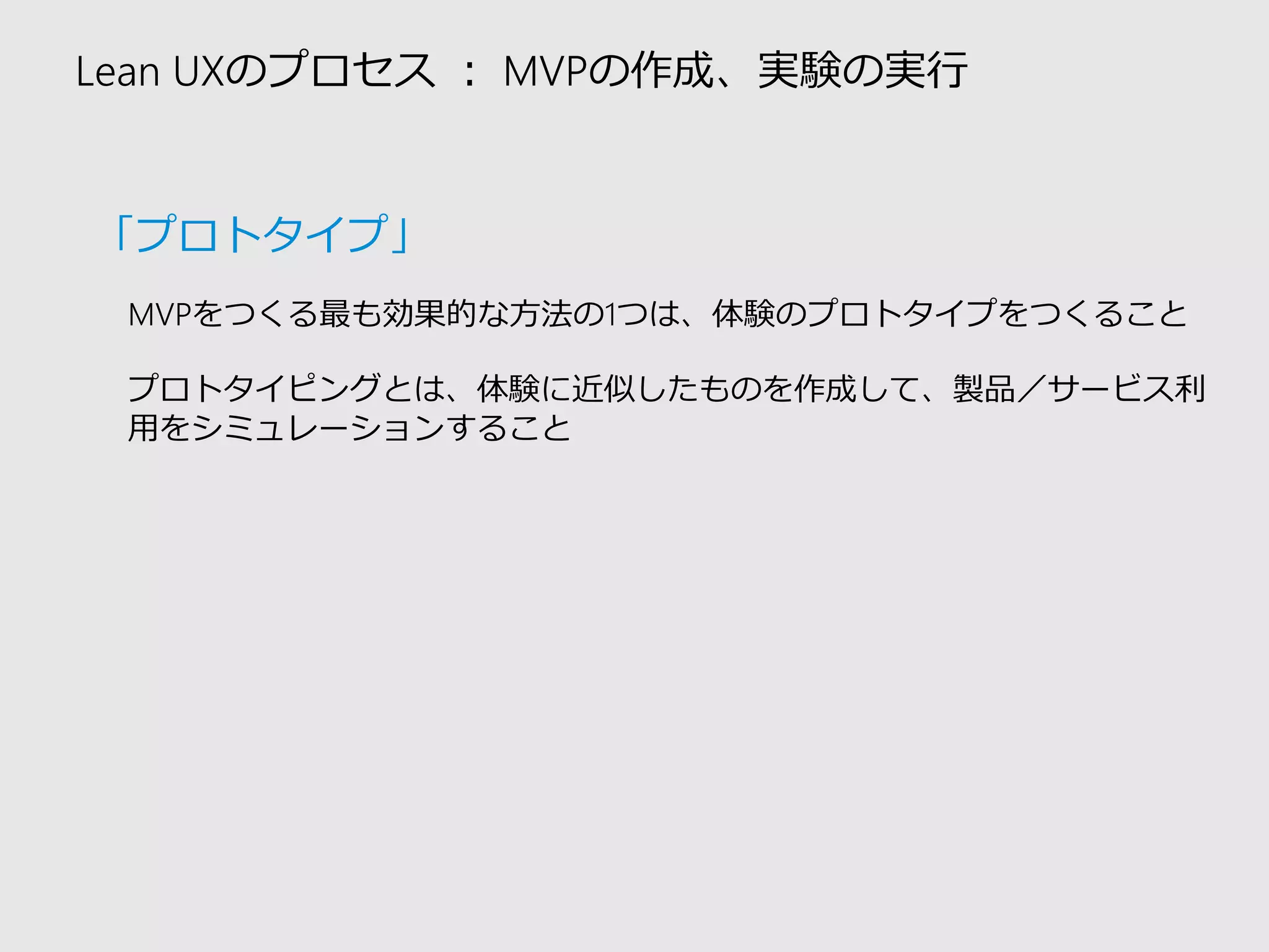 Lean UXのプロセス：MVPの作成、実験の実行 
MVPをつくる最も効果的な方法の1つは、体験のプロトタイプをつくること 
プロトタイピングとは、体験に近似したものを作成して、製品／サービス利 用をシミュレーションすること 
「プロトタイプ」  