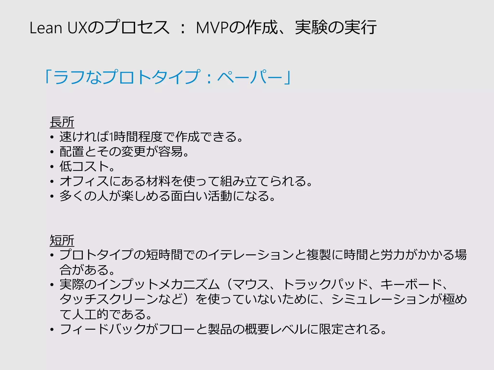 Lean UXのプロセス：MVPの作成、実験の実行 
長所 
•速ければ1時間程度で作成できる。 
•配置とその変更が容易。 
•低コスト。 
•オフィスにある材料を使って組み立てられる。 
•多くの人が楽しめる面白い活動になる。 
短所 
•プロトタイプの短時間でのイテレーションと複製に時間と労力がかかる場 合がある。 
•実際のインプットメカニズム（マウス、トラックパッド、キーボード、 タッチスクリーンなど）を使っていないために、シミュレーションが極め て人工的である。 
•フィードバックがフローと製品の概要レベルに限定される。 
「ラフなプロトタイプ：ペーパー」  